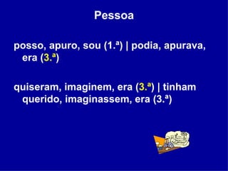 Pessoa posso, apuro, sou (1.ª) | podia, apurava, era ( 3.ª ) quiseram, imaginem, era ( 3.ª ) | tinham querido, imaginassem, era (3.ª)  