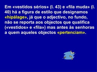 Em «vestidos sérios» (l. 43) e «fila muda» (l. 40) há a figura de estilo que designamos  «hipálage» , já que o adjectivo, no fundo, não se reporta aos objectos que qualifica («vestidos» e «fila») mas antes às senhoras a quem aqueles objectos  «pertenciam» . 
