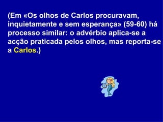 (Em «Os olhos de Carlos procuravam, inquietamente e sem esperança» (59-60) há processo similar: o advérbio aplica-se a acção praticada pelos olhos, mas reporta-se a  Carlos .) 