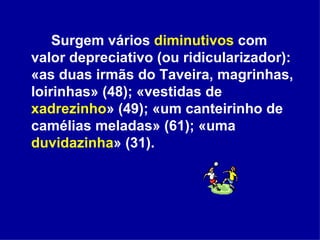 Surgem vários  diminutivos  com valor depreciativo (ou ridicularizador): «as duas irmãs do Taveira, magrinhas, loirinhas» (48); «vestidas de  xadrezinho » (49); «um canteirinho de camélias meladas» (61); «uma  duvidazinha » (31).  
