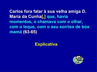 Carlos fora falar à sua velha amiga D. Maria da Cunha [,]   que, havia momentos, o chamava com o olhar, com o leque, com o seu sorriso de boa mamã  (63-65) Explicativa  