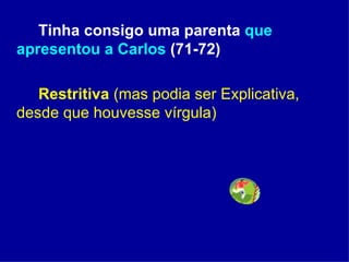Tinha consigo uma parenta  que apresentou a Carlos  (71-72) Restritiva  (mas podia ser Explicativa, desde que houvesse vírgula) 