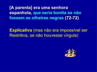 [A parenta] era uma senhora espanhola,  que seria bonita se não fossem as olheiras negras  (72-72) Explicativa   (mas não era impossível ser Restritiva, se não houvesse vírgula) 