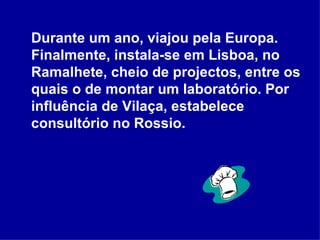 Durante um ano, viajou pela Europa. Finalmente, instala-se em Lisboa, no Ramalhete, cheio de projectos, entre os quais o de montar um laboratório. Por influência de Vilaça, estabelece consultório no Rossio.  