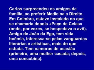 Carlos surpreendeu os amigos da família, ao preferir Medicina a Direito. Em Coimbra, esteve instalado no que se chamaria depois «Paço de Celas» (onde, por vezes, se hospedava o avô). Amigo de João da Ega, tem vida boémia, interessa-se pelas vanguardas literárias e artísticas, mais do que estuda. Tem namoros de ocasião (primeiro, uma mulher casada; depois, uma concubina). 