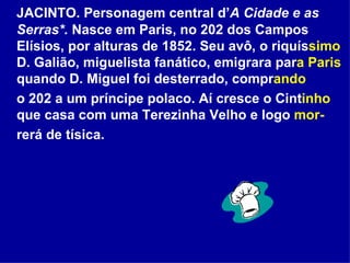JACINTO. Personagem central d’ A Cidade e as Serras*.  Nasce em Paris, no 202 dos Campos Elísios, por alturas de 1852. Seu avô, o riquís simo  D. Galião, miguelista fanático, emigrara par a Paris  quando D. Miguel foi desterrado, compr ando   o 202 a um príncipe polaco. Aí cresce o Cint inho  que casa com uma Terezinha Velho e logo  mor- rerá de tísica.  