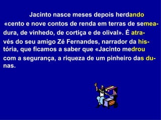 Jacinto nasce meses depois herd ando «cento e nove contos de renda em terras de se mea- dura, de vinhedo, de cortiça e de olival». É  atra- vés do seu amigo Zé Fernandes, narrador da  his- tória, que ficamos a saber que «Jacinto me drou   com a segurança, a riqueza de um pinheiro da s du- nas.   