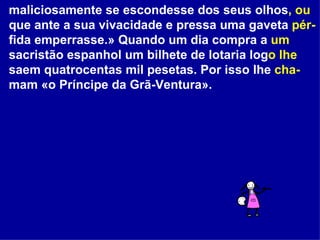 maliciosamente se escondesse dos seus olhos , ou  que ante a sua vivacidade e pressa uma gaveta  pér- fida emperrasse.» Quando um dia compra a  um  sacristão espanhol um bilhete de lotaria log o   lhe  saem quatrocentas mil pesetas. Por isso lhe  cha- mam «o Príncipe da Grã-Ventura».  