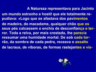 A Natureza representava para Jacinto um mundo estranho e hostil que ele totalmente re- pudiava: «Logo que se afastava dos pavi mentos  de madeira, do macadame, qualquer chão  que os  seus pés calcassem o enchia de desconfian ça e ter- ror. Toda a relva, por mais crestada, lhe  parecia  ressumar uma humidade mortal. De sob c ada tor- rão, da sombra de cada pedra, receava o  assalto   de lacraus, de víboras, de formas rastejan tes e vis-   