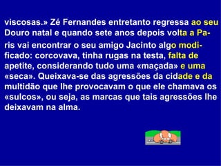 viscosas.» Zé Fernandes entretanto regressa  ao seu  Douro natal e quando sete anos depois vol ta a   Pa- ris vai encontrar o seu amigo Jacinto alg o modi- ficado: corcovava, tinha rugas na testa,  falta de  apetite, considerando tudo uma «maçada»  e uma  «seca». Queixava-se das agressões da cid ade e da  multidão que lhe provocavam o que ele chamava os «sulcos», ou seja, as marcas que tais agressões lhe deixavam na alma.   