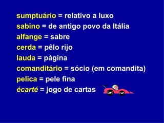 sumptuário  = relativo a luxo sabino  = de antigo povo da Itália alfange  = sabre cerda  = pêlo rijo  lauda  = página comanditário  = sócio (em comandita) pelica  = pele fina écarté  = jogo de cartas 