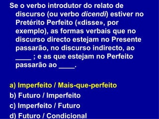 Se o verbo introdutor do relato de discurso (ou verbo  dicendi ) estiver no Pretérito Perfeito («disse», por exemplo), as formas verbais que no discurso directo estejam no Presente passarão, no discurso indirecto, ao ____ ; e as que estejam no Perfeito passarão ao ____.  a) Imperfeito / Mais-que-perfeito b) Futuro / Imperfeito c) Imperfeito / Futuro d) Futuro / Condicional 