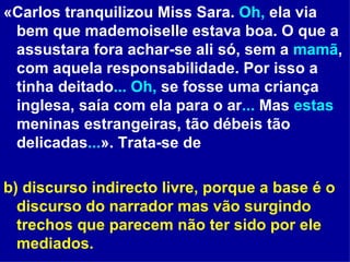 «Carlos tranquilizou Miss Sara.  Oh,  ela via bem que mademoiselle estava boa. O que a assustara fora achar-se ali só, sem a  mamã , com aquela responsabilidade. Por isso a tinha deitado ...   Oh,  se fosse uma criança inglesa, saía com ela para o ar ...  Mas  estas  meninas estrangeiras, tão débeis tão delicadas ... ». Trata-se de b) discurso indirecto livre, porque a base é o discurso do narrador mas vão surgindo trechos que parecem não ter sido por ele mediados.  