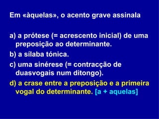 Em «àquelas», o acento grave assinala a) a prótese (= acrescento inicial) de uma preposição ao determinante. b) a sílaba tónica. c) uma sinérese (= contracção de duasvogais num ditongo). d) a crase entre a preposição e a primeira vogal do determinante.  [a + aquelas] 