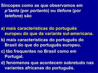 Síncopes como as que observamos em  p’tanto  (por  portanto ) ou  tlefone  (por  telefone ) são a) mais características do português europeu do que da variante sul-americana. b) mais características do português do Brasil do que do português europeu. c) tão frequentes no Brasil como em Portugal. d) fenómenos que acontecem sobretudo nas variantes africanas do português. 