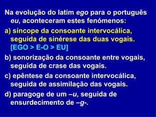 Na evolução do latim  ego  para o português  eu , aconteceram estes fenómenos: a) síncope da consoante intervocálica, seguida de sinérese das duas vogais.  [EGO > E-O > EU] b) sonorização da consoante entre vogais, seguida de crase das vogais. c) epêntese da consoante intervocálica, seguida de assimilação das vogais. d) paragoge de um  –u , seguida de ensurdecimento de  –g-. 