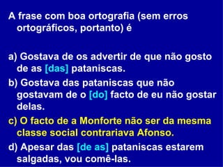 A frase com boa ortografia (sem erros ortográficos, portanto) é  a) Gostava de os advertir de que não gosto de as  [das]  pataniscas. b) Gostava das pataniscas que não gostavam de o  [do]  facto de eu não gostar delas. c) O facto de a Monforte não ser da mesma classe social contrariava Afonso. d) Apesar das  [de as]  pataniscas estarem salgadas, vou comê-las. 