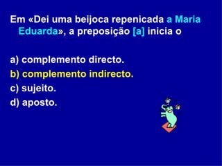 Em «Dei uma beijoca repenicada  a Maria Eduarda », a preposição  [a]  inicia o a) complemento directo. b) complemento indirecto.   c) sujeito. d) aposto. 