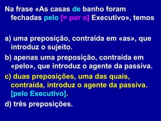 Na frase «As casas  de  banho foram fechadas  pelo   [= por o]  Executivo», temos  a) uma preposição, contraída em «as», que introduz o sujeito. b) apenas uma preposição, contraída em «pelo», que introduz o agente da passiva. c) duas preposições, uma das quais, contraída, introduz o agente da passiva.  [pelo Executivo] . d) três preposições. 