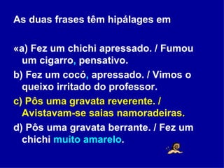 As duas frases têm hipálages em «a) Fez um chichi apressado. / Fumou um cigarro ,  pensativo. b) Fez um cocó ,  apressado. / Vimos o queixo irritado do professor. c) Pôs uma gravata reverente. / Avistavam-se saias namoradeiras. d) Pôs uma gravata berrante. / Fez um chichi  muito amarelo . 