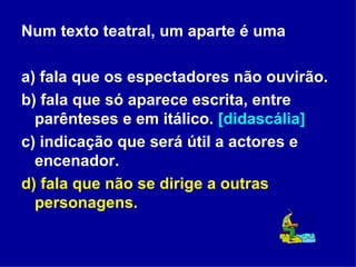 Num texto teatral, um aparte é uma a) fala que os espectadores não ouvirão. b) fala que só aparece escrita, entre parênteses e em itálico.  [didascália] c) indicação que será útil a actores e encenador. d) fala que não se dirige a outras personagens. 