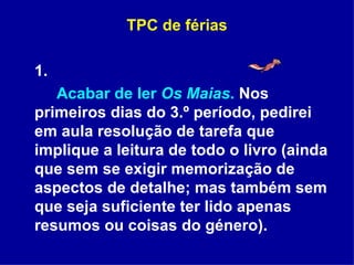 TPC de férias 1. Acabar de ler  Os Maias .  Nos primeiros dias do 3.º período, pedirei em aula resolução de tarefa que implique a leitura de todo o livro (ainda que sem se exigir memorização de aspectos de detalhe; mas também sem que seja suficiente ter lido apenas resumos ou coisas do género).  