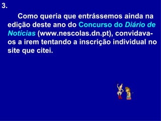 3. Como queria que entrássemos ainda na edição deste ano do  Concurso do  Diário de Notícias  (www.nescolas.dn.pt), convidava-os a irem tentando a inscrição individual no site que citei.  
