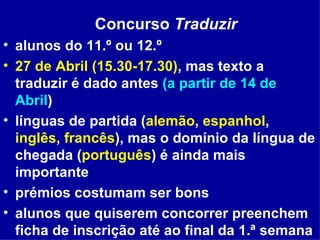 Concurso  Traduzir alunos do 11.º ou 12.º 27 de Abril (15.30-17.30) , mas texto a traduzir é dado antes  (a partir de 14 de Abril ) línguas de partida ( alemão ,  espanhol ,  inglês ,  francês ), mas o domínio da língua de chegada ( português ) é ainda mais importante prémios costumam ser bons alunos que quiserem concorrer preenchem ficha de inscrição até ao final da 1.ª semana do 3.º período  