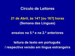 Círculo de Leitores 21 de Abril, às 14? [ou 16?] horas (Semana das Línguas) ensaios na 5.ª e na 2.ª anteriores leitura de texto em português  / respectiva versão em língua estrangeira 