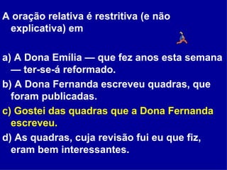 A oração relativa é restritiva (e não explicativa) em a) A Dona Emília — que fez anos esta semana — ter-se-á reformado. b) A Dona Fernanda escreveu quadras, que foram publicadas. c) Gostei das quadras que a Dona Fernanda escreveu. d) As quadras, cuja revisão fui eu que fiz, eram bem interessantes. 