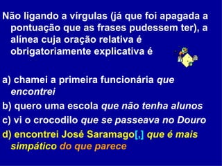 Não ligando a vírgulas (já que foi apagada a pontuação que as frases pudessem ter), a alínea cuja oração relativa é obrigatoriamente explicativa é  a) chamei a primeira funcionária  que encontrei  b) quero uma escola  que não tenha alunos c) vi o crocodilo  que se passeava no Douro d) encontrei José Saramago [,]   que é mais simpático  do que parece 