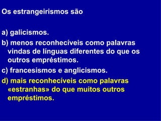 Os estrangeirismos são  a) galicismos. b) menos reconhecíveis como palavras vindas de línguas diferentes do que os outros empréstimos. c) francesismos e anglicismos. d) mais reconhecíveis como palavras «estranhas» do que muitos outros empréstimos. 