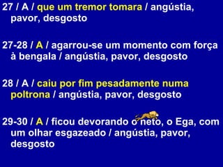 27 / A /  que um tremor tomara  / angústia, pavor, desgosto 27-28 /  A  / agarrou-se um momento com força à bengala / angústia, pavor, desgosto 28 / A /  caiu por fim pesadamente numa poltrona  / angústia, pavor, desgosto 29-30 /  A  / ficou devorando o neto, o Ega, com um olhar esgazeado / angústia, pavor, desgosto 