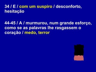 34 / E /  com um suspiro  / desconforto, hesitação 44-45 / A / murmurou, num grande esforço, como se as palavras lhe rasgassem o coração /  medo, terror 