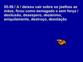 55-56 /  A  / deixou cair sobre os joelhos as mãos, ficou como esmagado e sem força / desilusão, desespero, desânimo, aniquilamento, destroço, desolação  