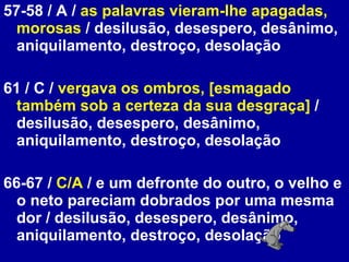 57-58 / A /  as palavras vieram-lhe apagadas, morosas  / desilusão, desespero, desânimo, aniquilamento, destroço, desolação  61 / C /  vergava os ombros, [esmagado também sob a certeza da sua desgraça]  / desilusão, desespero, desânimo, aniquilamento, destroço, desolação  66-67 /  C/A  / e um defronte do outro, o velho e o neto pareciam dobrados por uma mesma dor / desilusão, desespero, desânimo, aniquilamento, destroço, desolação  