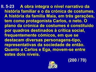 ll. 5-23  A obra integra o nível narrativo da história familiar e o da crónica de costumes. A história da família Maia, em três gerações, tem como protagonista Carlos, o neto. O plano da crónica de costumes é constituído por quadros destinados à crítica social, frequentemente cómicos, em que se destacam diversas personagens-tipo, representativas da sociedade de então. Quanto a Carlos e Ega, movem-se entre estes dois níveis.  (200 / 70) 
