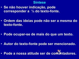 Síntese Se não houver indicação, pode corresponder a  ¼ do texto-fonte. Ordem das ideias pode não ser a mesma do texto-fonte. Pode ocupar-se de mais do que um texto. Autor do texto-fonte pode ser mencionado. Pode a nossa atitude ser de comentadores. 