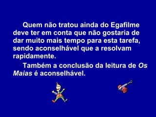 Quem não tratou ainda do Egafilme deve ter em conta que não gostaria de dar muito mais tempo para esta tarefa, sendo aconselhável que a resolvam rapidamente.  Também a conclusão da leitura de  Os Maias  é aconselhável.  