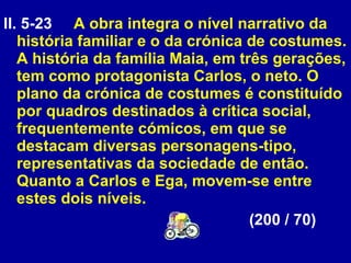 ll. 5-23  A obra integra o nível narrativo da história familiar e o da crónica de costumes. A história da família Maia, em três gerações, tem como protagonista Carlos, o neto. O plano da crónica de costumes é constituído por quadros destinados à crítica social, frequentemente cómicos, em que se destacam diversas personagens-tipo, representativas da sociedade de então. Quanto a Carlos e Ega, movem-se entre estes dois níveis.  (200 / 70) 