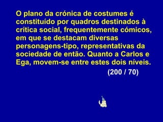 O plano da crónica de costumes é constituído por quadros destinados à crítica social, frequentemente cómicos, em que se destacam diversas personagens-tipo, representativas da sociedade de então. Quanto a Carlos e Ega, movem-se entre estes dois níveis.  (200 / 70) 