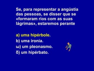 Se, para representar a angústia das pessoas, se disser que se «formaram rios com as suas lágrimas», estaremos perante a) uma hipérbole . b) uma ironia. ω) um pleonasmo. δ) um hipérbato. 