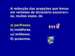 A redacção das acepções que lemos em verbetes de dicionário socorre m -se, muitas vezes, de a) perífrases. b) metáforas. ω) antíteses. δ) quiasmos. 