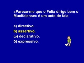 «Parece-me que o Félix dirige bem o Mucifalense» é um acto de fala a) directivo. b) assertivo. ω) declarativo. δ) expressivo . 