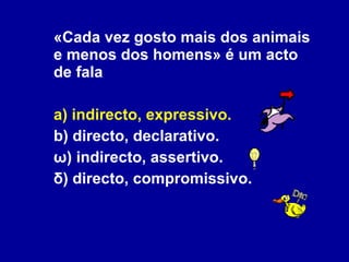 «Cada vez gosto mais dos animais e menos dos homens» é um acto de fala a) indirecto, expressivo. b) directo, declarativo. ω) indirecto, assertivo. δ) directo, compromissivo. 