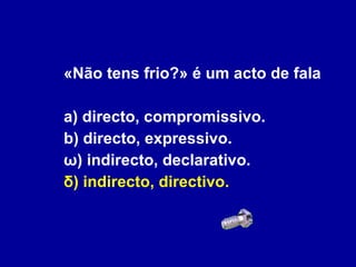 «Não tens frio?» é um acto de fala a) directo, compromissivo. b) directo, expressivo. ω) indirecto, declarativo. δ) indirecto, directivo. 