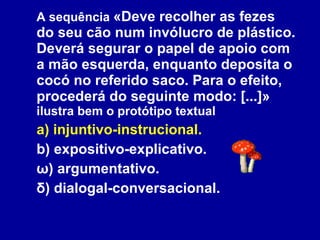 A sequência  «Deve recolher as fezes do seu cão num invólucro de plástico. Deverá segurar o papel de apoio com a mão esquerda, enquanto deposita o cocó no referido saco. Para o efeito, procederá do seguinte modo: [...]»  ilustra bem o protótipo textual a) injuntivo-instrucional. b) expositivo-explicativo. ω) argumentativo. δ) dialogal-conversacional. 