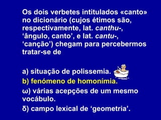 Os dois verbetes intitulados «canto» no dicionário (cujos étimos são, respectivamente, lat.  canthu- , ‘ângulo, canto’, e lat.  cantu- , ‘canção’) chegam para percebermos tratar-se de a) situação de polissemia. b) fenómeno de homonímia. ω) várias acepções de um mesmo vocábulo. δ) campo lexical de ‘geometria’. 