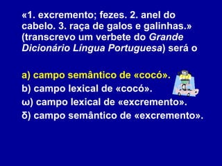 «1. excremento; fezes. 2. anel do cabelo. 3. raça de galos e galinhas.» (transcrevo um verbete do  Grande Dicionário Língua Portuguesa ) será o a) campo semântico de «cocó». b) campo lexical de «cocó». ω) campo lexical de «excremento». δ) campo semântico de «excremento». 
