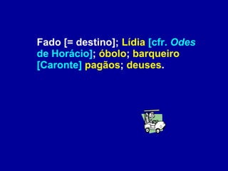 Fado [= destino];  Lídia   [cfr.  Odes  de Horácio] ;  óbolo ;  barqueiro   [Caronte]   pagãos ;  deuses . 